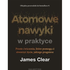 Atomowe nawyki w praktyce. Proste ćwiczenia, które pomogą ci stworzyć życie, jakiego pragniesz